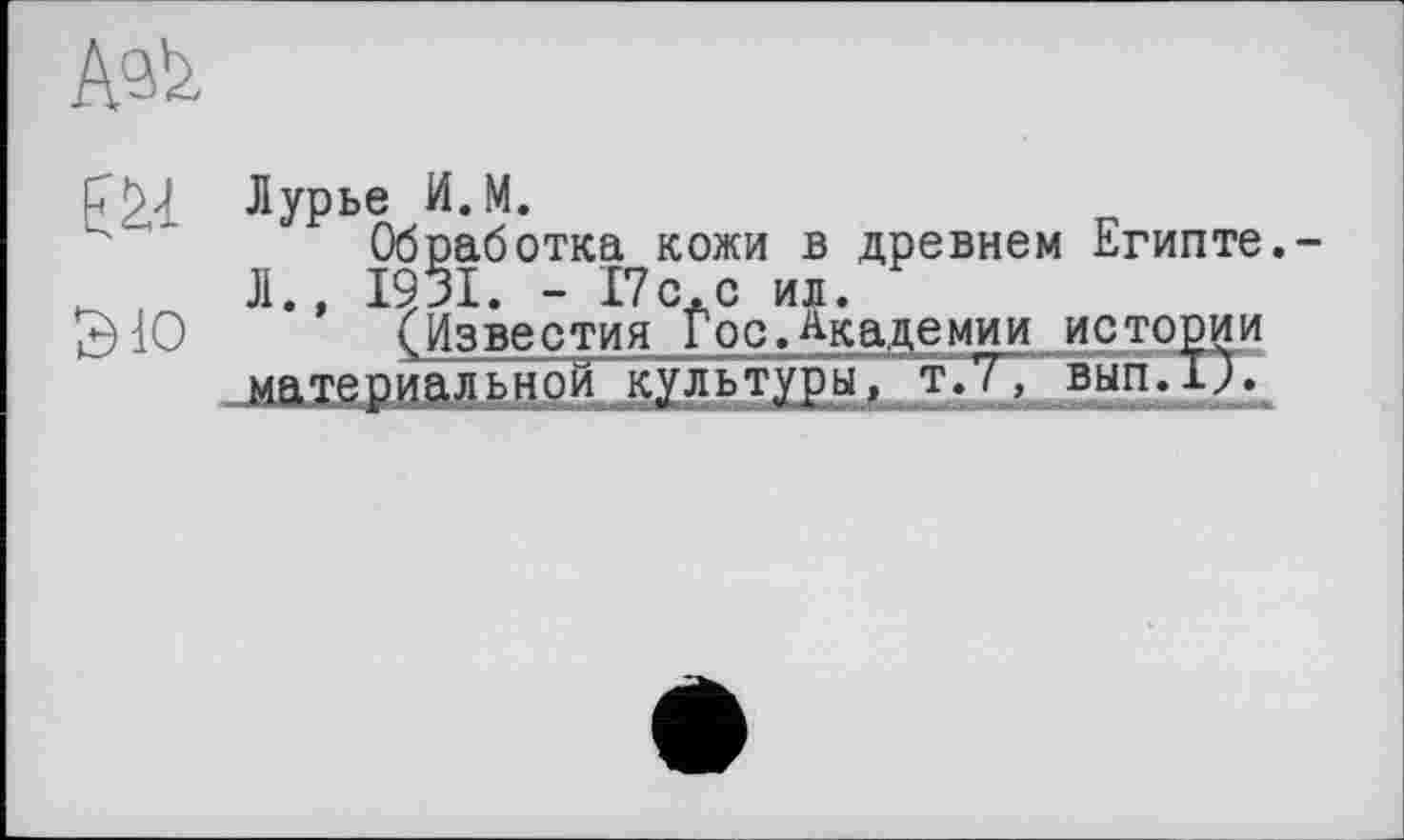 ﻿fŽl Лурье И.М.
Обработка кожи в древнем Египте. ,	Л., 1931. - 17с.с ил.
£)1О (Известия Гос.Академии истории материальной культуры, т~.Т, вып.Т). ■	лшиьмммнаяынммшишвжммммшншммншммнимммк